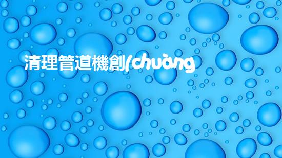 清理管道機創(chuàng)新技術應用：的革新，改變以后清淤工程！